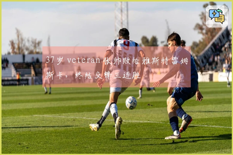 37岁 veteran 张帅败给雅斯特雷姆斯卡，终结交锋三连胜