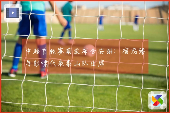 中超首轮赛前发布会安排：宿茂臻与彭啸代表泰山队出席