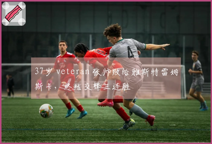 37岁 veteran 张帅败给雅斯特雷姆斯卡，终结交锋三连胜