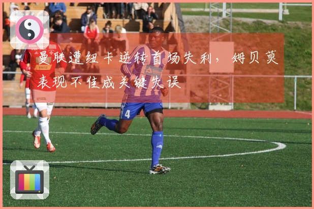 曼联遭纽卡逆转首场失利，姆贝莫表现不佳成关键失误