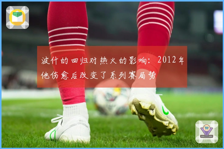 波什的回归对热火的影响：2012年他伤愈后改变了系列赛局势