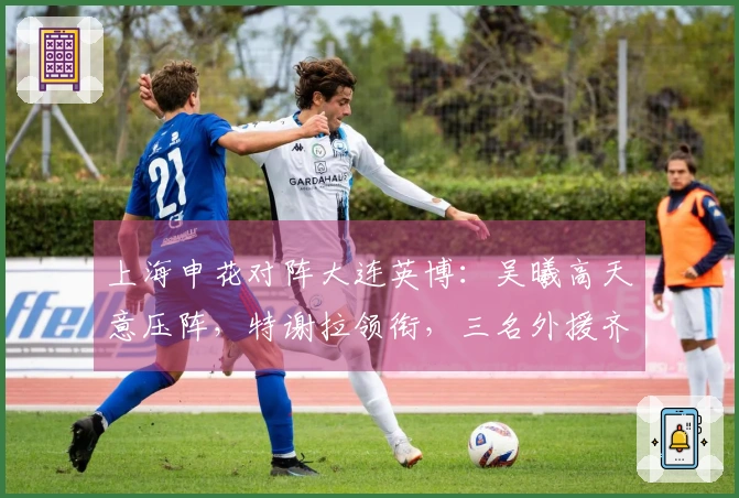 上海申花对阵大连英博：吴曦高天意压阵，特谢拉领衔，三名外援齐发力