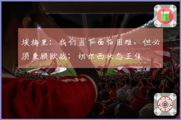 埃梅里：我们当下面临困难，但必须兼顾欧战；切尔西状态正佳