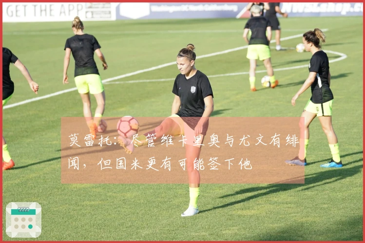 莫雷托：尽管维卡里奥与尤文有绯闻，但国米更有可能签下他