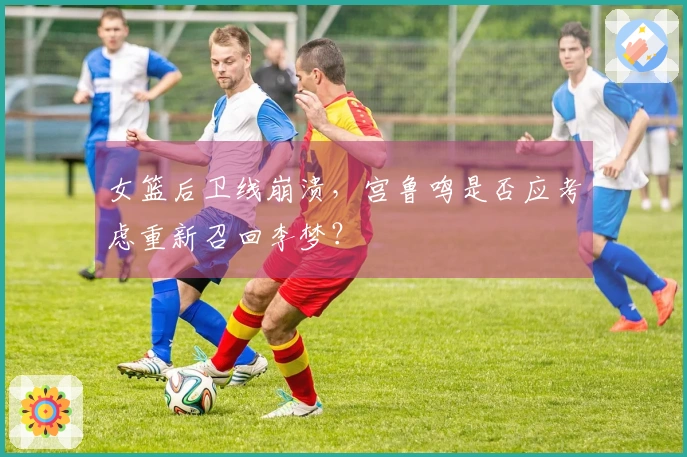 女篮后卫线崩溃，宫鲁鸣是否应考虑重新召回李梦？