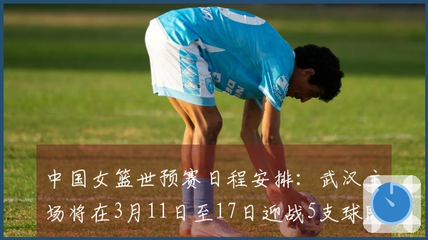 中国女篮世预赛日程安排：武汉主场将在3月11日至17日迎战5支球队，首战对阵马里，最终对决巴西