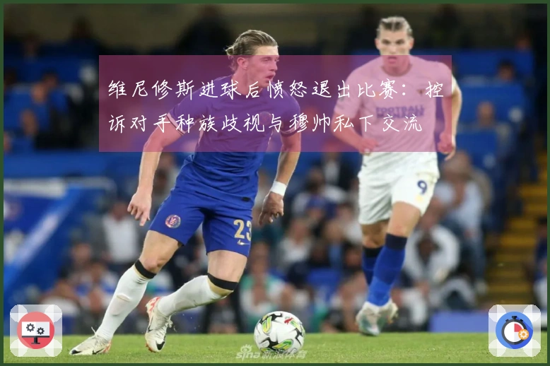 维尼修斯进球后愤怒退出比赛：控诉对手种族歧视与穆帅私下交流