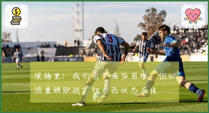 埃梅里：我们当下面临困难，但必须兼顾欧战；切尔西状态正佳