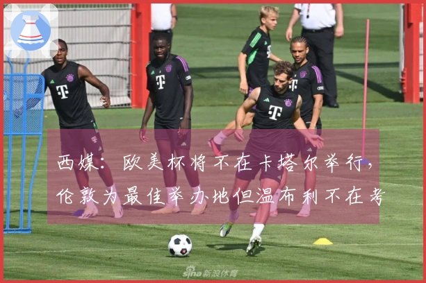 西媒：欧美杯将不在卡塔尔举行，伦敦为最佳举办地但温布利不在考虑之中