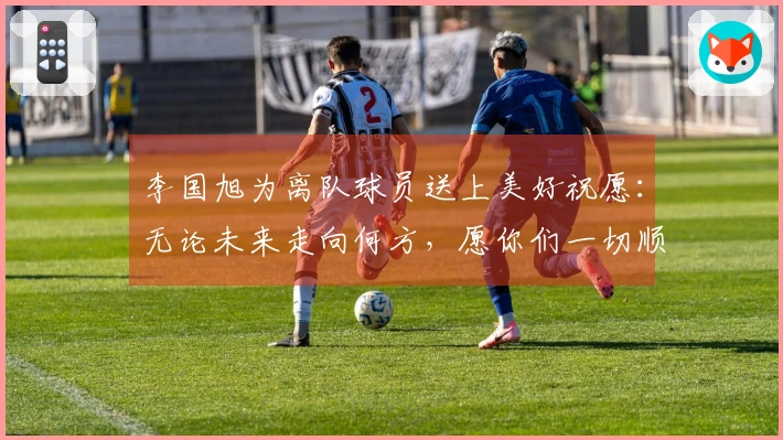 李国旭为离队球员送上美好祝愿：无论未来走向何方，愿你们一切顺利