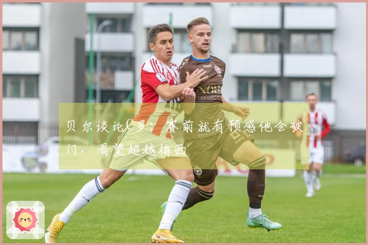 贝尔谈论C罗：赛前就有预感他会破门，渴望超越梅西