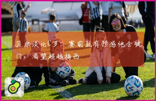 贝尔谈论C罗：赛前就有预感他会破门，渴望超越梅西