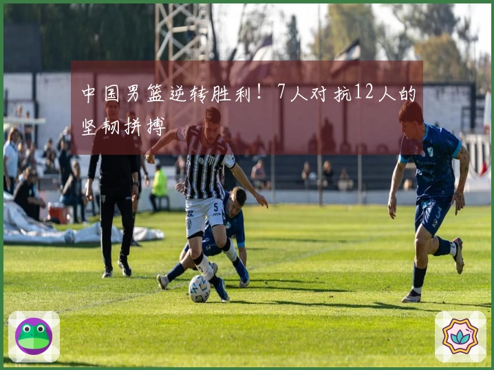 中国男篮逆转胜利！7人对抗12人的坚韧拼搏