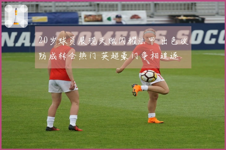 20岁球员展现天赋闪耀法甲 出色攻防成转会热门 英超豪门争相追逐