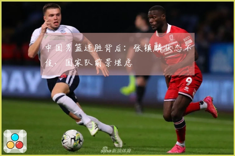 中国男篮连胜背后：张镇麟状态不佳，国家队前景堪虑