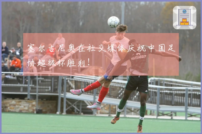 塞尔吉尼奥在社交媒体庆祝中国足协超级杯胜利！