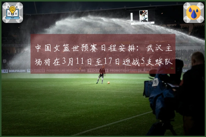 中国女篮世预赛日程安排：武汉主场将在3月11日至17日迎战5支球队，首战对阵马里，最终对决巴西