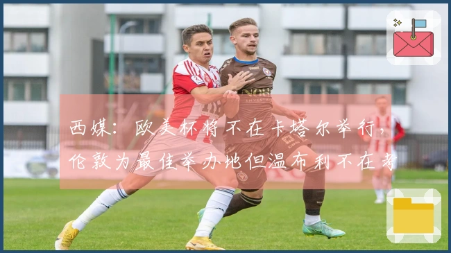 西媒：欧美杯将不在卡塔尔举行，伦敦为最佳举办地但温布利不在考虑之中